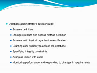 ⚫ Database administrator's duties include:
⚫ Schema definition
⚫ Storage structure and access method definition
⚫ Schema and physical organization modification
⚫ Granting user authority to access the database
⚫ Specifying integrity constraints
⚫ Acting as liaison with users
⚫ Monitoring performance and responding to changes in requirements
 