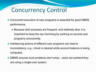 Concurrency Control
⚫ Concurrent execution of user programs is essential for good DBMS
performance.
⚫ Because disk accesses are frequent, and relatively slow, it is
important to keep the cpu humming by working on several user
programs concurrently.
⚫ Interleaving actions of different user programs can lead to
inconsistency: e.g., check is cleared while account balance is being
computed.
⚫ DBMS ensures such problems don’t arise: users can pretend they
are using a single-user system.
 