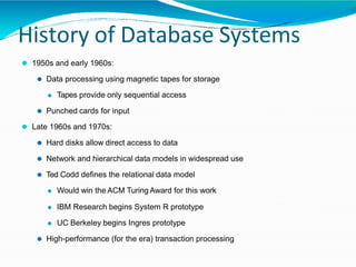 History of Database Systems
⚫ 1950s and early 1960s:
⚫ Data processing using magnetic tapes for storage
⚫ Tapes provide only sequential access
⚫ Punched cards for input
⚫ Late 1960s and 1970s:
⚫ Hard disks allow direct access to data
⚫ Network and hierarchical data models in widespread use
⚫ Ted Codd defines the relational data model
⚫ Would win the ACM Turing Award for this work
⚫ IBM Research begins System R prototype
⚫ UC Berkeley begins Ingres prototype
⚫ High-performance (for the era) transaction processing
 