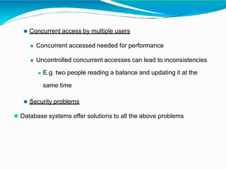 ⚫ Concurrent access by multiple users
⚫ Concurrent accessed needed for performance
⚫ Uncontrolled concurrent accesses can lead to inconsistencies
⚫ E.g. two people reading a balance and updating it at the
same time
⚫ Security problems
⚫ Database systems offer solutions to all the above problems
 