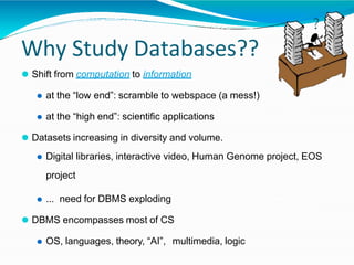 Why Study Databases??
⚫ Shift from computation to information
⚫ at the “low end”: scramble to webspace (a mess!)
⚫ at the “high end”: scientific applications
⚫ Datasets increasing in diversity and volume.
⚫ Digital libraries, interactive video, Human Genome project, EOS
project
⚫ ... need for DBMS exploding
⚫ DBMS encompasses most of CS
⚫ OS, languages, theory, “AI”, multimedia, logic
?
 