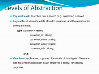 Levels of Abstraction
⚫ Physical level: describes how a record (e.g., customer) is stored.
⚫ Logical level: describes data stored in database, and the relationships
among the data.
type customer = record
customer_id : string;
customer_name : string;
customer_street : string;
customer_city : string;
end;
⚫ View level: application programs hide details of data types. Views can
also hide information (such as an employee’s salary) for security
purposes.
 