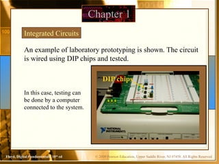© 2009 Pearson Education, Upper Saddle River, NJ 07458. All Rights Reserved
Floyd, Digital Fundamentals, 10th
ed
Chapter 1
An example of laboratory prototyping is shown. The circuit
is wired using DIP chips and tested.
Integrated Circuits
In this case, testing can
be done by a computer
connected to the system.
DIP chips
 