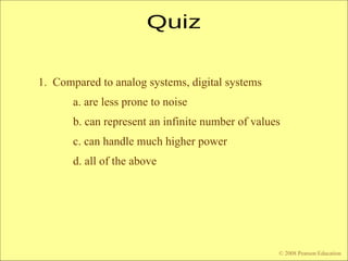 © 2009 Pearson Education, Upper Saddle River, NJ 07458. All Rights Reserved
Floyd, Digital Fundamentals, 10th
ed
1. Compared to analog systems, digital systems
a. are less prone to noise
b. can represent an infinite number of values
c. can handle much higher power
d. all of the above
© 2008 Pearson Education
 