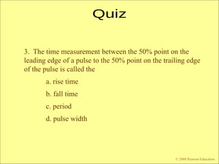 © 2009 Pearson Education, Upper Saddle River, NJ 07458. All Rights Reserved
Floyd, Digital Fundamentals, 10th
ed
3. The time measurement between the 50% point on the
leading edge of a pulse to the 50% point on the trailing edge
of the pulse is called the
a. rise time
b. fall time
c. period
d. pulse width
© 2008 Pearson Education
 