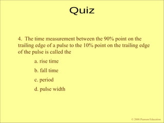 © 2009 Pearson Education, Upper Saddle River, NJ 07458. All Rights Reserved
Floyd, Digital Fundamentals, 10th
ed
4. The time measurement between the 90% point on the
trailing edge of a pulse to the 10% point on the trailing edge
of the pulse is called the
a. rise time
b. fall time
c. period
d. pulse width
© 2008 Pearson Education
 