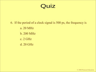 © 2009 Pearson Education, Upper Saddle River, NJ 07458. All Rights Reserved
Floyd, Digital Fundamentals, 10th
ed
6. If the period of a clock signal is 500 ps, the frequency is
a. 20 MHz
b. 200 MHz
c. 2 GHz
d. 20 GHz
© 2008 Pearson Education
 