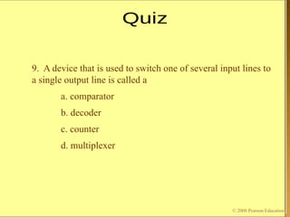 © 2009 Pearson Education, Upper Saddle River, NJ 07458. All Rights Reserved
Floyd, Digital Fundamentals, 10th
ed
9. A device that is used to switch one of several input lines to
a single output line is called a
a. comparator
b. decoder
c. counter
d. multiplexer
© 2008 Pearson Education
 