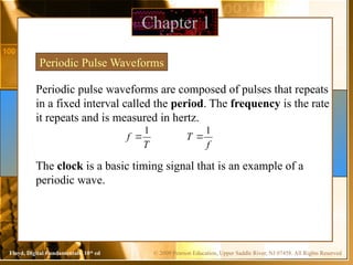 © 2009 Pearson Education, Upper Saddle River, NJ 07458. All Rights Reserved
Floyd, Digital Fundamentals, 10th
ed
Periodic pulse waveforms are composed of pulses that repeats
in a fixed interval called the period. The frequency is the rate
it repeats and is measured in hertz.
Chapter 1
Periodic Pulse Waveforms
T
f
1

f
T
1

The clock is a basic timing signal that is an example of a
periodic wave.
 