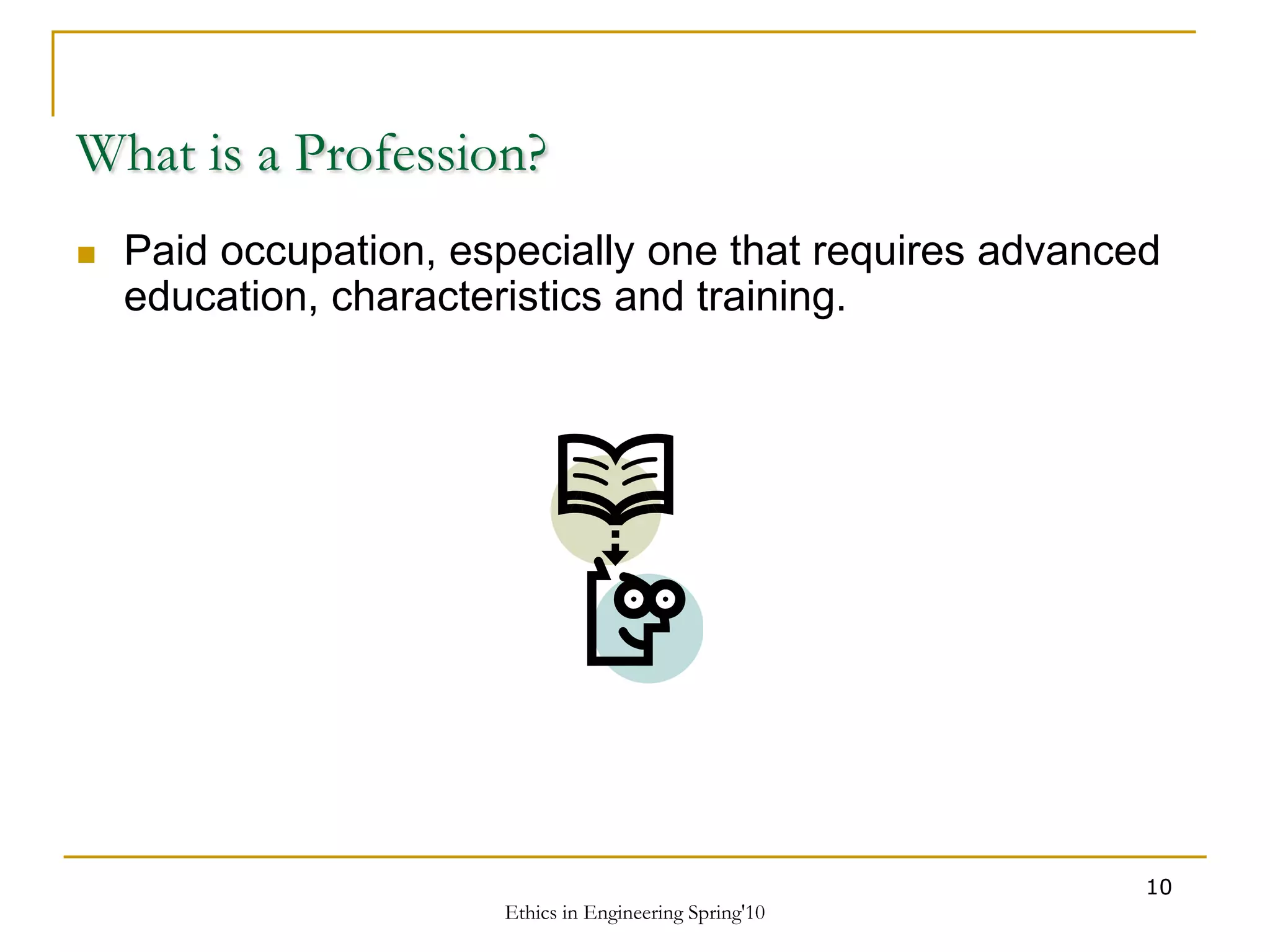 Ethics in Engineering Spring'10
10
What is a Profession?
 Paid occupation, especially one that requires advanced
education, characteristics and training.
 