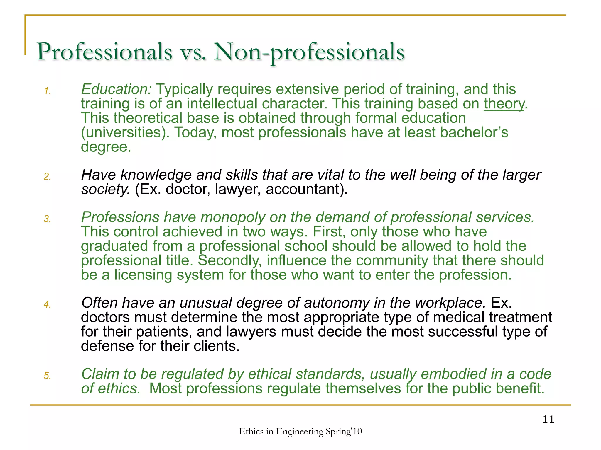 Ethics in Engineering Spring'10
11
Professionals vs. Non-professionals
1. Education: Typically requires extensive period of training, and this
training is of an intellectual character. This training based on theory.
This theoretical base is obtained through formal education
(universities). Today, most professionals have at least bachelor’s
degree.
2. Have knowledge and skills that are vital to the well being of the larger
society. (Ex. doctor, lawyer, accountant).
3. Professions have monopoly on the demand of professional services.
This control achieved in two ways. First, only those who have
graduated from a professional school should be allowed to hold the
professional title. Secondly, influence the community that there should
be a licensing system for those who want to enter the profession.
4. Often have an unusual degree of autonomy in the workplace. Ex.
doctors must determine the most appropriate type of medical treatment
for their patients, and lawyers must decide the most successful type of
defense for their clients.
5. Claim to be regulated by ethical standards, usually embodied in a code
of ethics. Most professions regulate themselves for the public benefit.
 