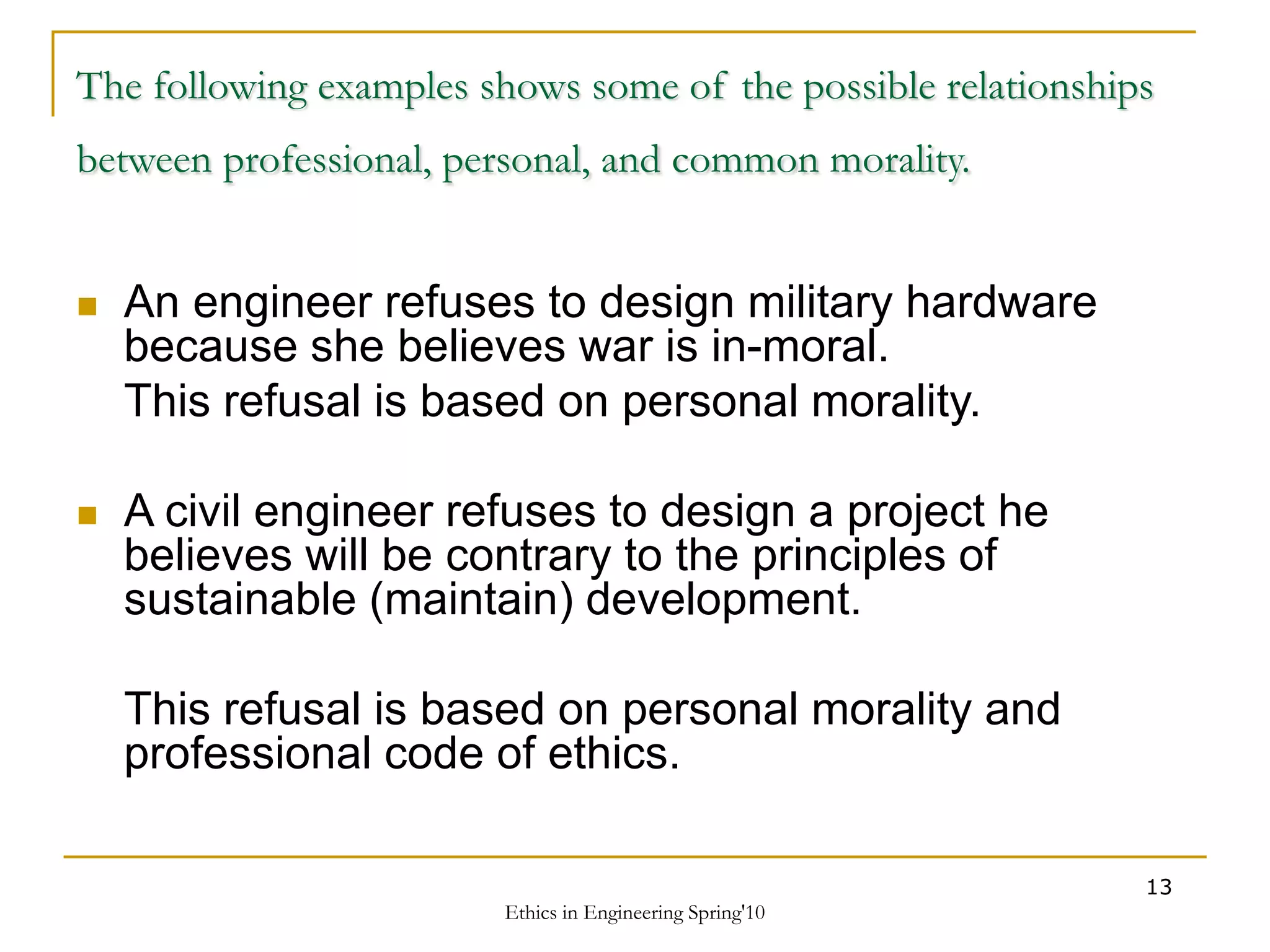 Ethics in Engineering Spring'10
13
The following examples shows some of the possible relationships
between professional, personal, and common morality.
 An engineer refuses to design military hardware
because she believes war is in-moral.
This refusal is based on personal morality.
 A civil engineer refuses to design a project he
believes will be contrary to the principles of
sustainable (maintain) development.
This refusal is based on personal morality and
professional code of ethics.
 