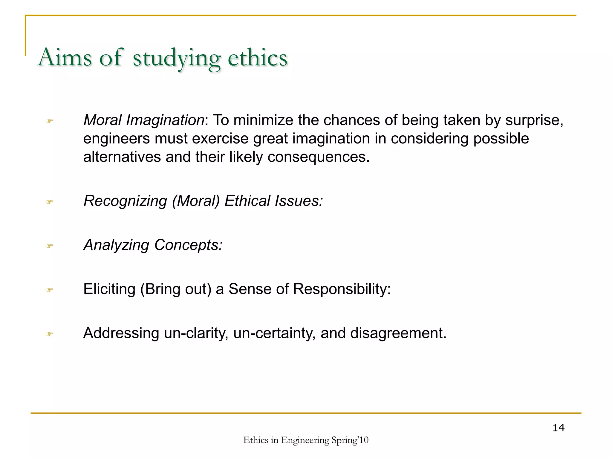 Ethics in Engineering Spring'10
14
Aims of studying ethics
 Moral Imagination: To minimize the chances of being taken by surprise,
engineers must exercise great imagination in considering possible
alternatives and their likely consequences.
 Recognizing (Moral) Ethical Issues:
 Analyzing Concepts:
 Eliciting (Bring out) a Sense of Responsibility:
 Addressing un-clarity, un-certainty, and disagreement.
 