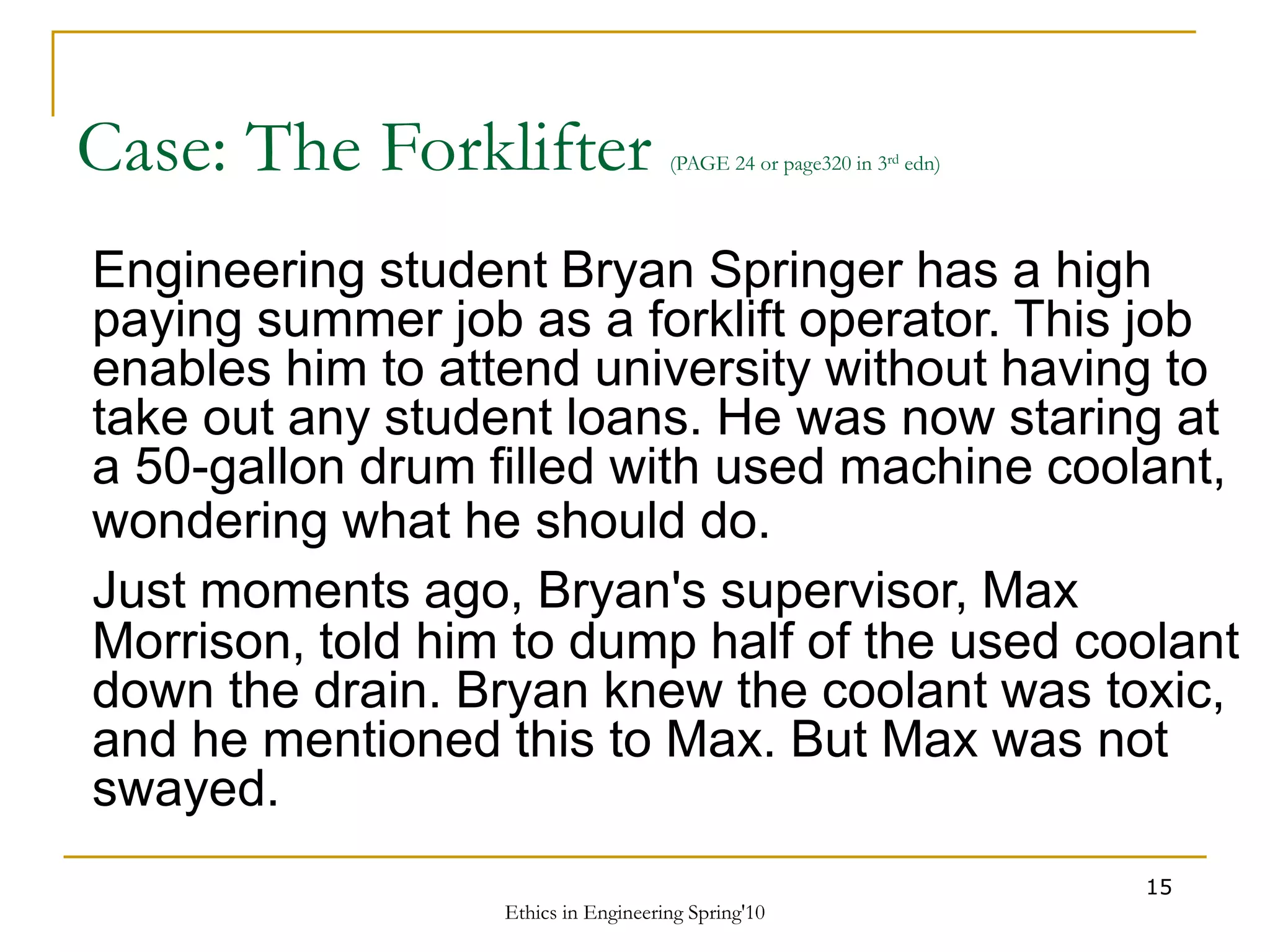 Ethics in Engineering Spring'10
15
Case: The Forklifter (PAGE 24 or page320 in 3rd edn)
Engineering student Bryan Springer has a high
paying summer job as a forklift operator. This job
enables him to attend university without having to
take out any student loans. He was now staring at
a 50-gallon drum filled with used machine coolant,
wondering what he should do.
Just moments ago, Bryan's supervisor, Max
Morrison, told him to dump half of the used coolant
down the drain. Bryan knew the coolant was toxic,
and he mentioned this to Max. But Max was not
swayed.
 
