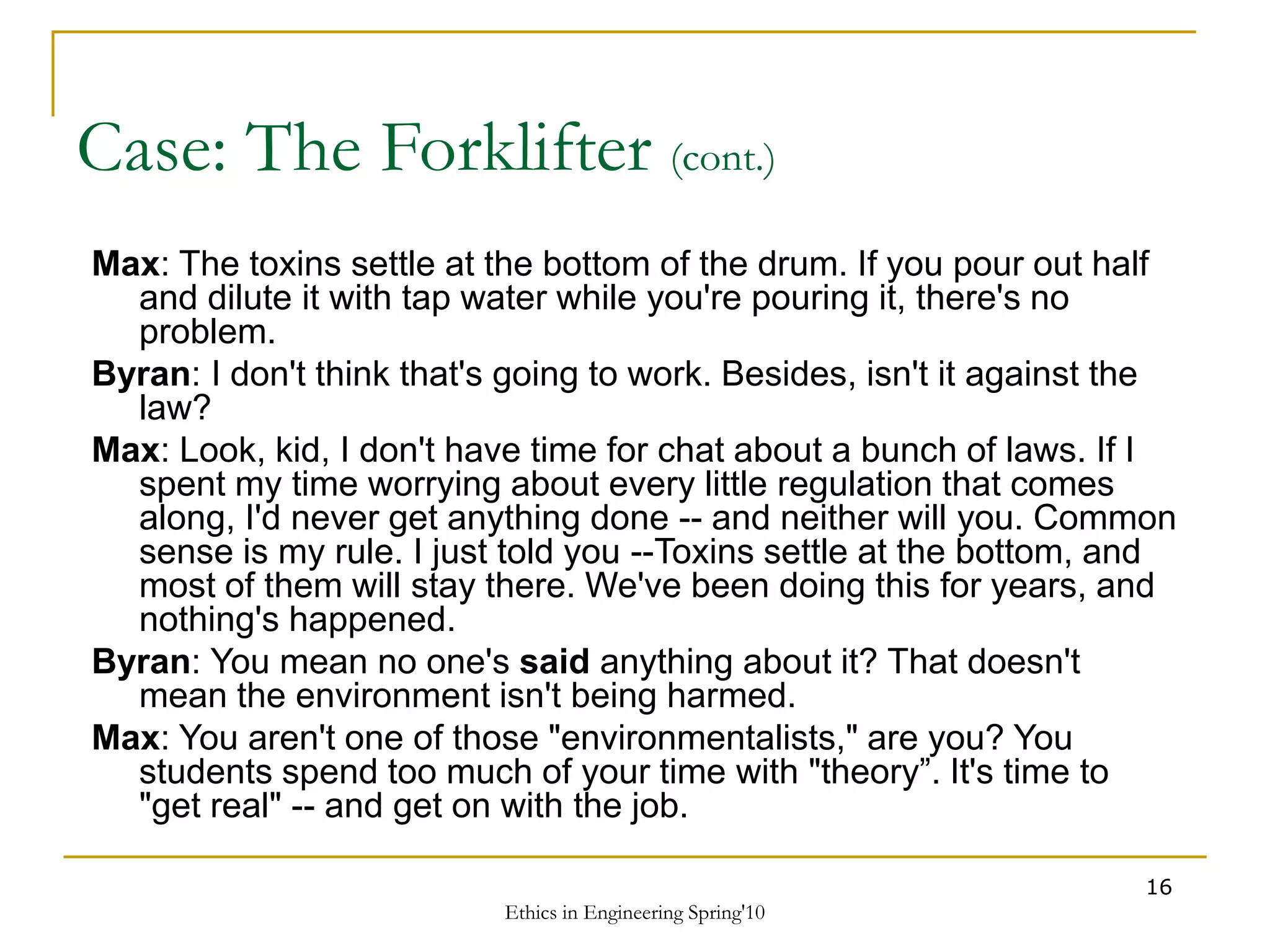 Ethics in Engineering Spring'10
16
Case: The Forklifter (cont.)
Max: The toxins settle at the bottom of the drum. If you pour out half
and dilute it with tap water while you're pouring it, there's no
problem.
Byran: I don't think that's going to work. Besides, isn't it against the
law?
Max: Look, kid, I don't have time for chat about a bunch of laws. If I
spent my time worrying about every little regulation that comes
along, I'd never get anything done -- and neither will you. Common
sense is my rule. I just told you --Toxins settle at the bottom, and
most of them will stay there. We've been doing this for years, and
nothing's happened.
Byran: You mean no one's said anything about it? That doesn't
mean the environment isn't being harmed.
Max: You aren't one of those "environmentalists," are you? You
students spend too much of your time with "theory”. It's time to
"get real" -- and get on with the job.
 