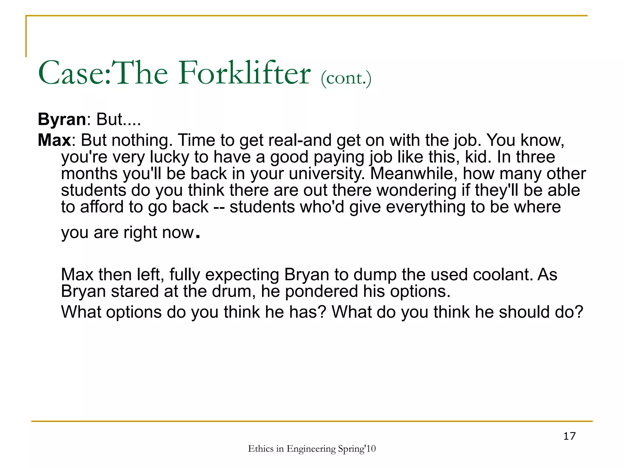 Ethics in Engineering Spring'10
17
Case:The Forklifter (cont.)
Byran: But....
Max: But nothing. Time to get real-and get on with the job. You know,
you're very lucky to have a good paying job like this, kid. In three
months you'll be back in your university. Meanwhile, how many other
students do you think there are out there wondering if they'll be able
to afford to go back -- students who'd give everything to be where
you are right now.
Max then left, fully expecting Bryan to dump the used coolant. As
Bryan stared at the drum, he pondered his options.
What options do you think he has? What do you think he should do?
 