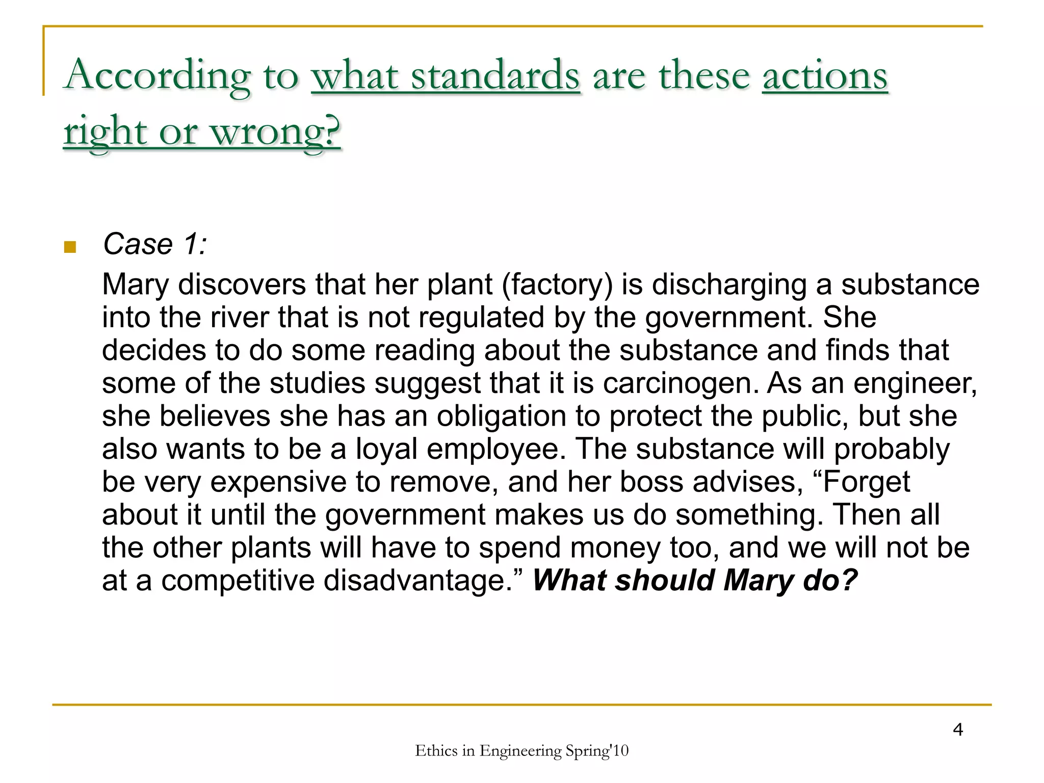 Ethics in Engineering Spring'10
4
According to what standards are these actions
right or wrong?
 Case 1:
Mary discovers that her plant (factory) is discharging a substance
into the river that is not regulated by the government. She
decides to do some reading about the substance and finds that
some of the studies suggest that it is carcinogen. As an engineer,
she believes she has an obligation to protect the public, but she
also wants to be a loyal employee. The substance will probably
be very expensive to remove, and her boss advises, “Forget
about it until the government makes us do something. Then all
the other plants will have to spend money too, and we will not be
at a competitive disadvantage.” What should Mary do?
 