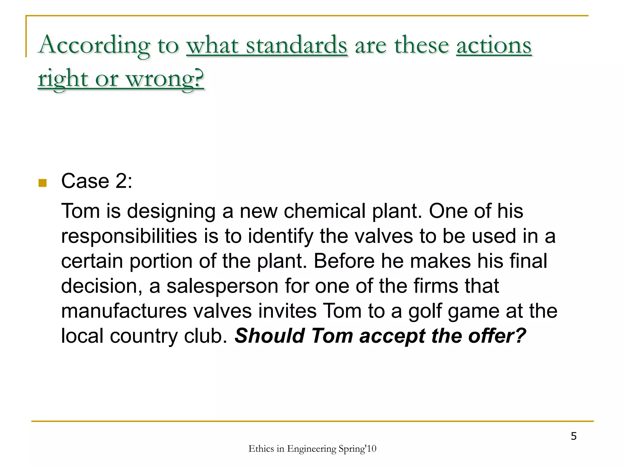 Ethics in Engineering Spring'10
5
According to what standards are these actions
right or wrong?
 Case 2:
Tom is designing a new chemical plant. One of his
responsibilities is to identify the valves to be used in a
certain portion of the plant. Before he makes his final
decision, a salesperson for one of the firms that
manufactures valves invites Tom to a golf game at the
local country club. Should Tom accept the offer?
 