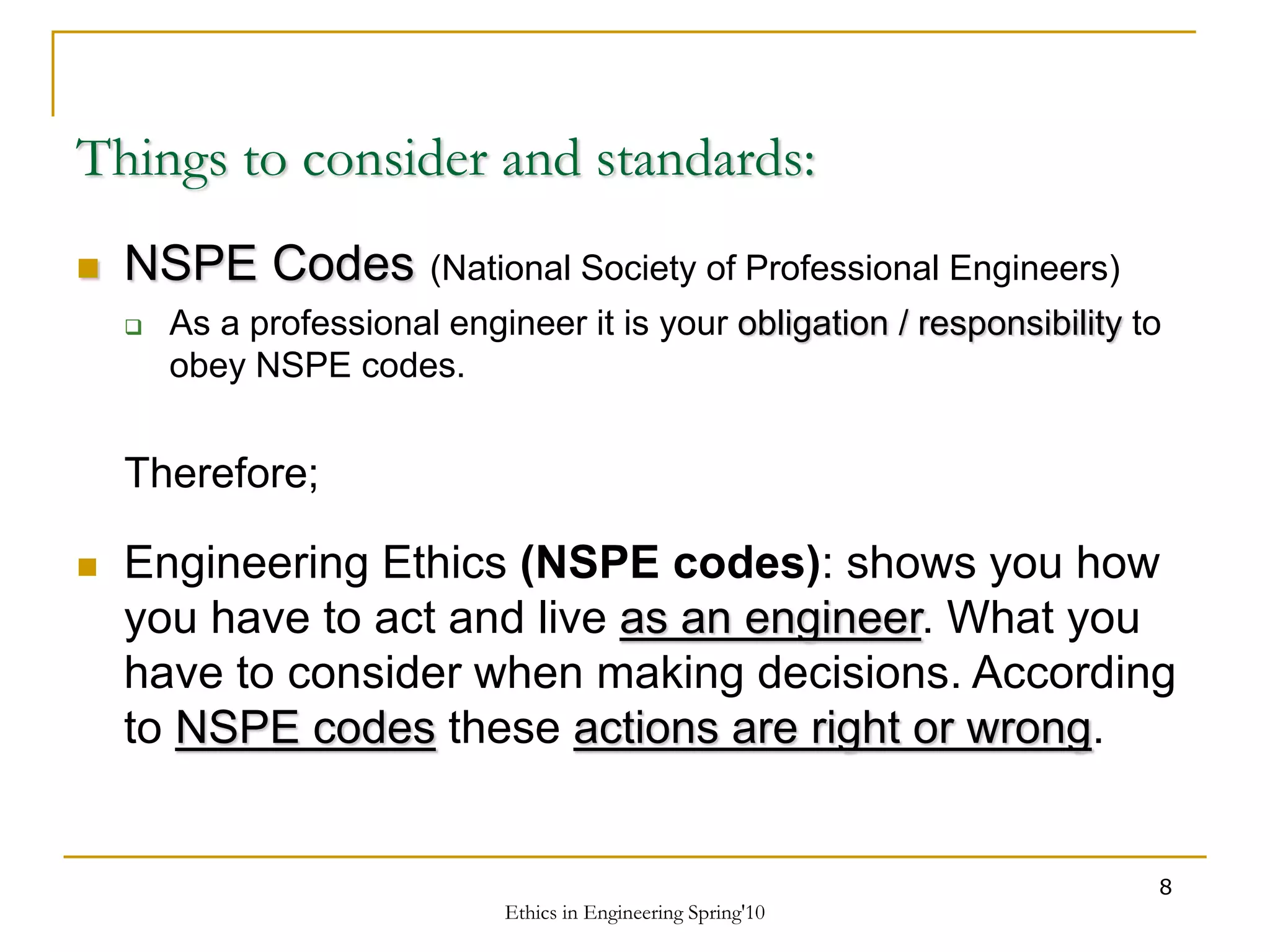 Ethics in Engineering Spring'10
8
Things to consider and standards:
 NSPE Codes (National Society of Professional Engineers)
 As a professional engineer it is your obligation / responsibility to
obey NSPE codes.
Therefore;
 Engineering Ethics (NSPE codes): shows you how
you have to act and live as an engineer. What you
have to consider when making decisions. According
to NSPE codes these actions are right or wrong.
 