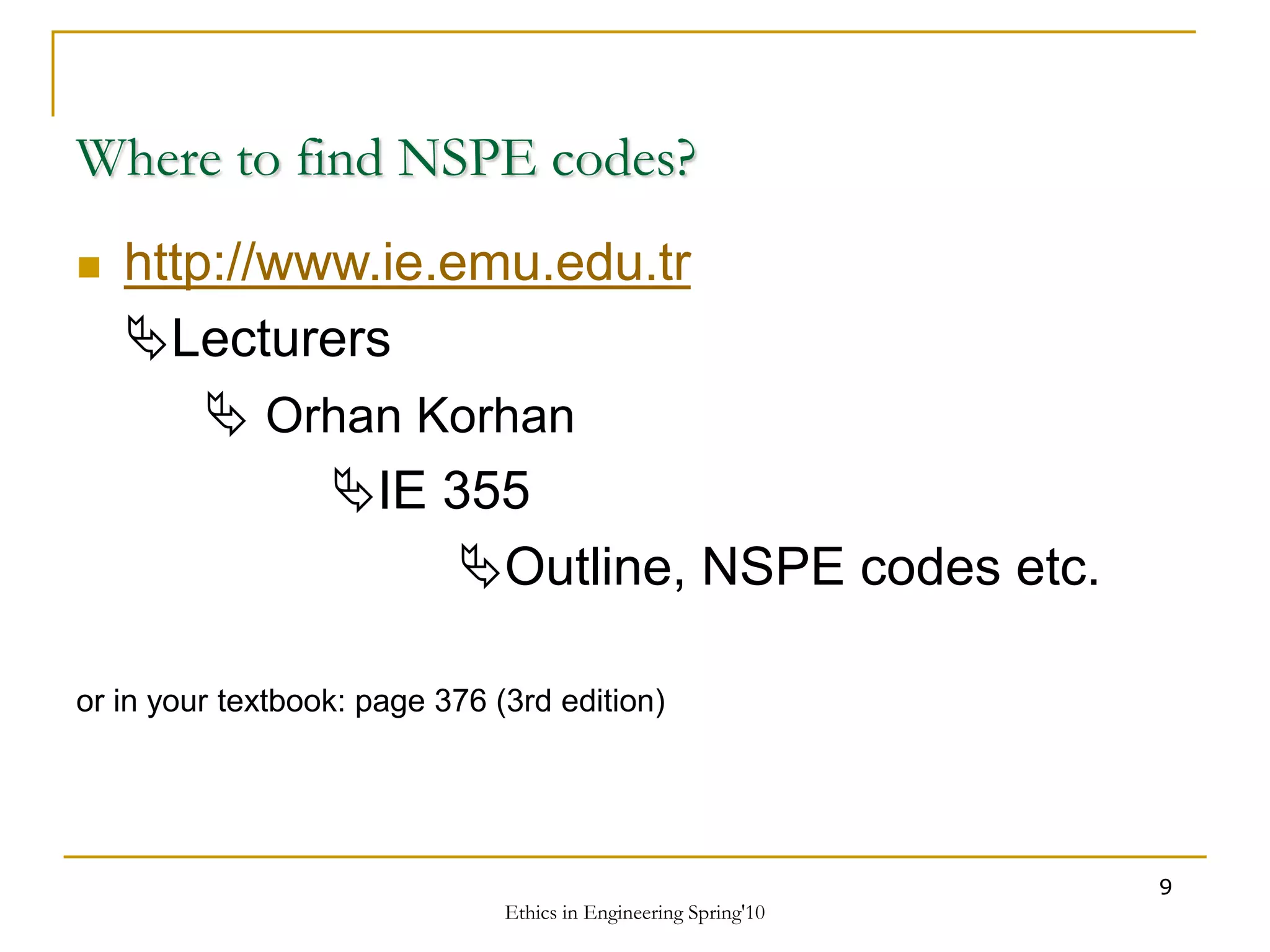 Ethics in Engineering Spring'10
9
Where to find NSPE codes?
 http://www.ie.emu.edu.tr
Lecturers
 Orhan Korhan
IE 355
Outline, NSPE codes etc.
or in your textbook: page 376 (3rd edition)
 