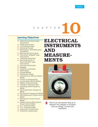 ELECTRICAL
INSTRUMENTS
AND
MEASURE-
MENTS
Learning Objectives
➣
➣
➣
➣
➣ Absolute and Secondary
Instruments
➣
➣
➣
➣
➣ Deflecting Torque
➣
➣
➣
➣
➣ Controlling Torque
➣
➣
➣
➣
➣ Damping Torque
➣
➣
➣
➣
➣ Moving-iron Ammeters and
Voltmeters
➣
➣
➣
➣
➣ Moving-coil Instruments
➣
➣
➣
➣
➣ Permanent Magnet Type
Instruments
➣
➣
➣
➣
➣ Voltmeter Sensitivity
➣
➣
➣
➣
➣ Electrodynamic or
Dynamometer Type
Instruments
➣
➣
➣
➣
➣ Hot-wire Instruments
➣
➣
➣
➣
➣ Megger
➣
➣
➣
➣
➣ Induction Voltmeter
➣
➣
➣
➣
➣ Wattmeters
➣
➣
➣
➣
➣ Energy Meters
➣
➣
➣
➣
➣ Electrolytic Meter
➣
➣
➣
➣
➣ Ampere-hour Mercury Motor
Meter
➣
➣
➣
➣
➣ Friction Compensation
➣
➣
➣
➣
➣ Commutator Motor Meters
➣
➣
➣
➣
➣ Ballistic Galvanometer
➣
➣
➣
➣
➣ Vibration Galvanometer
➣
➣
➣
➣
➣ Vibrating-reed Frequency
Meter
➣
➣
➣
➣
➣ Electrodynamic Frequency
Meter
➣
➣
➣
➣
➣ Moving-iron Frequency Meter
➣
➣
➣
➣
➣ Electrodynamic Power Factor
Meter
➣
➣
➣
➣
➣ Moving-iron Power Factor
Meter
➣
➣
➣
➣
➣ Nalder-Lipman Moving-iron
Power Factor Meter
➣
➣
➣
➣
➣ D.C. Potentiometer
➣
➣
➣
➣
➣ A.C. Potentiometers
➣
➣
➣
➣
➣ Instrument Transformers
➣
➣
➣
➣
➣ Potential Transformers.
Electrical instruments help us to
measure the changes in variables
such as voltage, current and
resistance
©
10
C H A P T E R
 