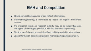 EMH and Competition
■ Strong competition assures prices reflect information.
■ Information-gathering is motivated by desire for higher investment
returns.
■ The marginal return on research activity may be so small that only
managers of the largest portfolios will find them worth pursuing.
■ Stock prices fully and accurately reflect publicly available information.
■ Once information becomes available, market participants analyze it.
Mahmudul Hassan, Finance (7th batch), Jagannath University.
 