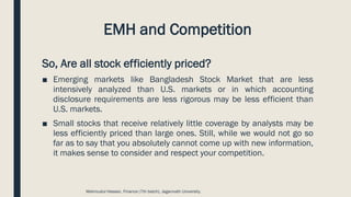 EMH and Competition
So, Are all stock efficiently priced?
■ Emerging markets like Bangladesh Stock Market that are less
intensively analyzed than U.S. markets or in which accounting
disclosure requirements are less rigorous may be less efficient than
U.S. markets.
■ Small stocks that receive relatively little coverage by analysts may be
less efficiently priced than large ones. Still, while we would not go so
far as to say that you absolutely cannot come up with new information,
it makes sense to consider and respect your competition.
Mahmudul Hassan, Finance (7th batch), Jagannath University.
 