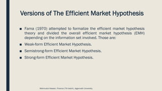 Versions of The Efficient Market Hypothesis
■ Fama (1970) attempted to formalize the efficient market hypothesis
theory and divided the overall efficient market hypothesis (EMH)
depending on the information set involved. Those are:
■ Weak-form Efficient Market Hypothesis.
■ Semistrong-form Efficient Market Hypothesis.
■ Strong-form Efficient Market Hypothesis.
Mahmudul Hassan, Finance (7th batch), Jagannath University.
 