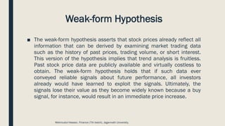 Weak-form Hypothesis
■ The weak-form hypothesis asserts that stock prices already reflect all
information that can be derived by examining market trading data
such as the history of past prices, trading volume, or short interest.
This version of the hypothesis implies that trend analysis is fruitless.
Past stock price data are publicly available and virtually costless to
obtain. The weak-form hypothesis holds that if such data ever
conveyed reliable signals about future performance, all investors
already would have learned to exploit the signals. Ultimately, the
signals lose their value as they become widely known because a buy
signal, for instance, would result in an immediate price increase.
Mahmudul Hassan, Finance (7th batch), Jagannath University.
 