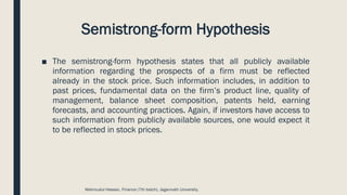 Semistrong-form Hypothesis
■ The semistrong-form hypothesis states that all publicly available
information regarding the prospects of a firm must be reflected
already in the stock price. Such information includes, in addition to
past prices, fundamental data on the firm’s product line, quality of
management, balance sheet composition, patents held, earning
forecasts, and accounting practices. Again, if investors have access to
such information from publicly available sources, one would expect it
to be reflected in stock prices.
Mahmudul Hassan, Finance (7th batch), Jagannath University.
 