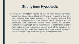Strong-form Hypothesis
■ Finally, the strong-form version of the efficient market hypothesis
states that stock prices reflect all information relevant to the firm,
even including information available only to company insiders. This
version of the hypothesis is quite extreme. Few would argue with the
proposition that corporate officers have access to pertinent
information long enough before public release to enable them to profit
from trading on that information. Indeed, much of the activity of the
Securities and Exchange Commission is directed toward preventing
insiders from profiting by exploiting their privileged situation.
Mahmudul Hassan, Finance (7th batch), Jagannath University.
 