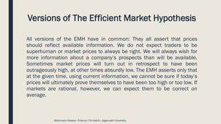 Versions of The Efficient Market Hypothesis
All versions of the EMH have in common: They all assert that prices
should reflect available information. We do not expect traders to be
superhuman or market prices to always be right. We will always wish for
more information about a company’s prospects than will be available.
Sometimes market prices will turn out in retrospect to have been
outrageously high, at other times absurdly low. The EMH asserts only that
at the given time, using current information, we cannot be sure if today’s
prices will ultimately prove themselves to have been too high or too low. If
markets are rational, however, we can expect them to be correct on
average.
Mahmudul Hassan, Finance (7th batch), Jagannath University.
 