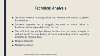 Technical Analysis
■ Technical Analysis is using prices and volume information to predict
future prices.
■ Success depends on a sluggish response of stock prices to
fundamental supply-and-demand factors.
■ The efficient market hypothesis implies that technical analysis is
without merit. The past history of prices and trading volume is publicly
available at minimal cost.
■ Relative strength
■ Resistance levels
Mahmudul Hassan, Finance (7th batch), Jagannath University.
 