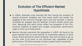 Evolution of The Efficient Market
Hypothesis
■ In 1950s, Business cycle theorists felt that tracing the evolution of
several economic variables over time would clarify and predict the
progress of the economy through boom and bust periods. A natural
candidate for analysis was the behavior of stock market prices over
time. Assuming that stock prices reflect the prospects of the firm,
recurrent patterns of peaks and troughs uneconomic performance
ought to show up in those prices.
■ Maurice Kendall examined this proposition in 1953. He found to his
great surprise that he could identify no predictable patterns in stock
prices. Prices seemed to evolve randomly. They were as likely to go up
as they were to go down on any particular day, regardless of past
performance. The data provided no way to predict price movements.
Mahmudul Hassan, Finance (7th batch), Jagannath University.
 