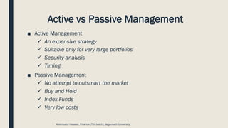 Active vs Passive Management
■ Active Management
✓ An expensive strategy
✓ Suitable only for very large portfolios
✓ Security analysis
✓ Timing
■ Passive Management
✓ No attempt to outsmart the market
✓ Buy and Hold
✓ Index Funds
✓ Very low costs
Mahmudul Hassan, Finance (7th batch), Jagannath University.
 
