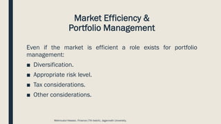 Market Efficiency &
Portfolio Management
Even if the market is efficient a role exists for portfolio
management:
■ Diversification.
■ Appropriate risk level.
■ Tax considerations.
■ Other considerations.
Mahmudul Hassan, Finance (7th batch), Jagannath University.
 