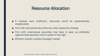 Resource Allocation
■ If markets were inefficient, resources would be systematically
misallocated.
■ Firm with overvalued securities can raise capital too cheaply.
■ Firm with undervalued securities may have to pass up profitable
opportunities because cost of capital is too high.
■ Efficient market ≠ perfect foresight market.
Mahmudul Hassan, Finance (7th batch), Jagannath University.
 