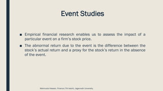 Event Studies
■ Empirical financial research enables us to assess the impact of a
particular event on a firm’s stock price.
■ The abnormal return due to the event is the difference between the
stock’s actual return and a proxy for the stock’s return in the absence
of the event.
Mahmudul Hassan, Finance (7th batch), Jagannath University.
 