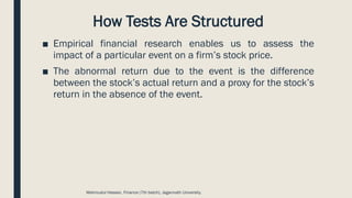 How Tests Are Structured
■ Empirical financial research enables us to assess the
impact of a particular event on a firm’s stock price.
■ The abnormal return due to the event is the difference
between the stock’s actual return and a proxy for the stock’s
return in the absence of the event.
Mahmudul Hassan, Finance (7th batch), Jagannath University.
 