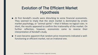 Evolution of The Efficient Market
Hypothesis
■ At first Kendall’s results were disturbing to some financial economists.
They seemed to imply that the stock market is dominated by erratic
market psychology, or “animal spirits”—that it follows no logical rules. In
short, the results appeared to confirm the irrationality of the market. On
further reflection, however, economists came to reverse their
interpretation of Kendall’s study.
■ It soon became apparent that random price movements indicated a well-
functioning or efficient market, not an irrational one.
Mahmudul Hassan, Finance (7th batch), Jagannath University.
 