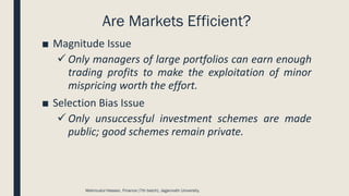 Are Markets Efficient?
■ Magnitude Issue
✓ Only managers of large portfolios can earn enough
trading profits to make the exploitation of minor
mispricing worth the effort.
■ Selection Bias Issue
✓ Only unsuccessful investment schemes are made
public; good schemes remain private.
Mahmudul Hassan, Finance (7th batch), Jagannath University.
 