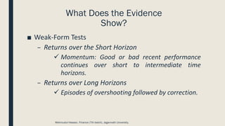 What Does the Evidence
Show?
■ Weak-Form Tests
– Returns over the Short Horizon
✓ Momentum: Good or bad recent performance
continues over short to intermediate time
horizons.
– Returns over Long Horizons
✓ Episodes of overshooting followed by correction.
Mahmudul Hassan, Finance (7th batch), Jagannath University.
 