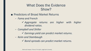 What Does the Evidence
Show?
■ Predictors of Broad Market Returns
– Fama and French
✓ Aggregate returns are higher with higher
dividend ratios.
– Campbell and Shiller
✓ Earnings yield can predict market returns.
– Keim and Stambaugh
✓ Bond spreads can predict market returns.
Mahmudul Hassan, Finance (7th batch), Jagannath University.
 