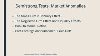 Semistrong Tests: Market Anomalies
― The Small Firm in January Effect.
― The Neglected Firm Effect and Liquidity Effects.
― Book-to-Market Ratios.
― Post-Earnings Announcement Price Drift.
Mahmudul Hassan, Finance (7th batch), Jagannath University.
 