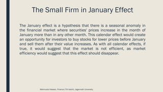 The Small Firm in January Effect
The January effect is a hypothesis that there is a seasonal anomaly in
the financial market where securities' prices increase in the month of
January more than in any other month. This calendar effect would create
an opportunity for investors to buy stocks for lower prices before January
and sell them after their value increases. As with all calendar effects, if
true, it would suggest that the market is not efficient, as market
efficiency would suggest that this effect should disappear.
Mahmudul Hassan, Finance (7th batch), Jagannath University.
 