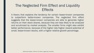 The Neglected Firm Effect and Liquidity
Effects
A theory that explains the tendency for certain lesser-known companies
to outperform better-known companies. The neglected firm effect
suggests that the lesser-known companies are able to generate higher
returns on their stock shares, because they are less likely to be analyzed
and scrutinized by market analysts. The smaller firms might also exhibit
better performance, because of the higher risk/higher reward potential of
small, lesser-known stocks, with a higher relative growth percentage.
Mahmudul Hassan, Finance (7th batch), Jagannath University.
 