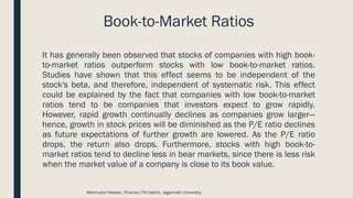Book-to-Market Ratios
It has generally been observed that stocks of companies with high book-
to-market ratios outperform stocks with low book-to-market ratios.
Studies have shown that this effect seems to be independent of the
stock's beta, and therefore, independent of systematic risk. This effect
could be explained by the fact that companies with low book-to-market
ratios tend to be companies that investors expect to grow rapidly.
However, rapid growth continually declines as companies grow larger—
hence, growth in stock prices will be diminished as the P/E ratio declines
as future expectations of further growth are lowered. As the P/E ratio
drops, the return also drops. Furthermore, stocks with high book-to-
market ratios tend to decline less in bear markets, since there is less risk
when the market value of a company is close to its book value.
Mahmudul Hassan, Finance (7th batch), Jagannath University.
 