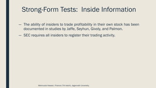 Strong-Form Tests: Inside Information
― The ability of insiders to trade profitability in their own stock has been
documented in studies by Jaffe, Seyhun, Givoly, and Palmon.
― SEC requires all insiders to register their trading activity.
Mahmudul Hassan, Finance (7th batch), Jagannath University.
 