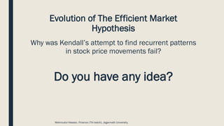 Evolution of The Efficient Market
Hypothesis
Why was Kendall’s attempt to find recurrent patterns
in stock price movements fail?
Do you have any idea?
Mahmudul Hassan, Finance (7th batch), Jagannath University.
 