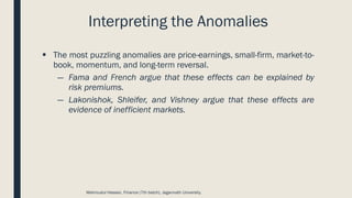 Interpreting the Anomalies
▪ The most puzzling anomalies are price-earnings, small-firm, market-to-
book, momentum, and long-term reversal.
― Fama and French argue that these effects can be explained by
risk premiums.
― Lakonishok, Shleifer, and Vishney argue that these effects are
evidence of inefficient markets.
Mahmudul Hassan, Finance (7th batch), Jagannath University.
 